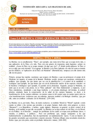 INSTITUCIÓN EDUCATIVA SAN FRANCISCO DE ASIS.
Educación Preescolar, Básica Primaria, Básica Secundaria
Media Técncia y Académica
Resolución de Aprobación de Estudios No. 606 del 02 de Noviembre de 2005 DANE: 183001000923
Sede Centro, Año Lectivo 2020
El texto base de lectura es: ¿Qué es "filosofía contemporánea"? (la unidad de la filosofía contemporánea desde el punto de vista de la
historia de la filosofía) se encuentra elglogger del grado. También se puede encontrar en la siguiente dirección.
https://scielo.conicyt.cl/scielo.php?script=sci_arttext&pid=S1726-569X2009000100004
Otro texto base de lectura es La bioética: susprincipios y propósitos, para un mundo tecnocientífico, multiculturaly diverso
https://www.redalyc.org/pdf/1892/189230852003.pdf
BIOÉTICA / ÉTICA Y MORAL
La Bioética no es sencillamente “Ética”, por ejemplo, una rama de la Ética que se ocupa de la vida, o
una aplicación de la Ética a la vida. Pues con este género de respuestas nada logramos aclarar en
realidad. ¿Acaso la Ética no se ocupa siempre de algo que vive? ¿Y dónde podrá aplicarse la Ética si
no es a algo que está viviendo? Si se agrega: la Bioética es la Ética aplicada a la vida tal como es tratada
por los médicos, es “aplicación de la Ética a la Medicina” (Biomedicina), tampoco con ello damos más
allá de dos pasos.
Primero, porque hay muchas cuestiones que ocupan a la Bioética y que no pertenecen al campo de la
Medicina (ni siquiera al campo de la llamada Medicina social), porque son cuestiones estrictamente
políticas (por ejemplo, las que tienen que ver con la planificación y el control de la natalidad) o
ecológicas (por ejemplo, las que tienen que ver con la destrucción masiva de las especies vivientes en
la biosfera) o biológicas (por ejemplo, la cuestión de la clonación). Segundo, porque la Medicina, en
tanto que es un arte o una praxis, no es “Ética aplicada” sino Ética fundamental y originaria, si por
Ética entendemos, atendiendo a una larga tradición, y a la propia etimología del término, la actitud
práctica orientada hacia la conservación de la salud de los cuerpos humanos, es decir, a la
transformación de los cuerpos enfermos en cuerpos sanos (o del cuerpo sano en cuerpo sano); pero no
a las transformaciones recíprocas que, sin embargo, interesan también a la Biología científica, que, por
ello, entra en conflicto constante con la Medicina. [259-260]
La Bioética no es, por tanto, Ética, de modo exclusivo; es también Moral (si “Moral” equivale a todo
cuanto se refiere a las normas que presiden a un grupo humano dado entre otros grupos), es decir,
“Biomoral”; y es Biopolítica, e incluso, según algunos, Biopraxis en general, es decir, control de la
biosfera, en la medida en que ello sea posible. La Bioética no se deja reducir ni a la Ética, ni a la Moral,
ni a la Política, ni al Derecho… aunque los problemas de los cuales se ocupa sean problemas éticos, o
morales, o políticos, o jurídicos… Pero son problemas que, aunque semejantes a los que
tradicionalmente se planteaban, han de experimentar un replanteamiento nuevo. Y esto en función de
las grandes novedades que caracterizan a nuestro presente. Podemos dibujar estas novedades desde dos
frentes (que, por otra parte, están en profunda interacción mutua). [444-480]
META DE COMPRENSIÓN:
Comprendo que el ejercicio investigativo permitea la filosofía desarrollar el pensamiento crítico, reflexivo, analítico, con una visión ética
y orientación moral que proporciona recursos para vivir mejor a título individual.
ANEXOS:
lectura
 