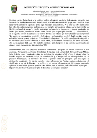INSTITUCIÓN EDUCATIVA SAN FRANCISCO DE ASIS.
Educación Preescolar, Básica Primaria, Básica Secundaria
Media Técncia y Académica
Resolución de Aprobación de Estudios No. 606 del 02 de Noviembre de 2005 DANE: 183001000923
Sede Centro, Año Lectivo 2020
En otros escritos Potter llamó a la bioética wisdom of science, sabiduría de la ciencia, intuyendo que
la dimensión técnico-instrumental debía ir unida a la filosófico-sapiencial y que todo científico debía
recuperar la dimensión sapiencial como algo intrínseco a su profesión. A lo largo de estos treinta años
han sido elaboradas numerosas definiciones, por ejemplo, en la primera edición de la Enciclopedia de
Bioética se la definió como “el estudio sistemático de la conducta humana en el área de las ciencias de
la vida y de la salud, examinadas a la luz de los valores y de los principios morales”[2]. Posteriormente,
en la segunda edición, la definición se cambió debido a las críticas que hubo alrededor de la expresión
“los valores y los principios morales”. ¿Qué valores y qué principios morales? Reich prefirió variar la
definición para no generar polémicas. El resultado fue el siguiente: “la bioética es el estudio sistemático
de las dimensiones morales -incluida la visión moral, las decisiones, la conducta, las líneas de acción,
etc.- de las ciencias de la vida y los cuidados sanitarios con el empleo de una variedad de metodologías
éticas y en un planteamiento interdisciplinar”[3].
Posteriormente han sido ofrecidas numerosas definiciones por parte de autores dedicados a esta
disciplina. Por ejemplo, A. Pessina, Catedrático de Bioética en la Universidad del Sacro Cuore (Milán),
la ha definido como “conciencia crítica de la civilización tecnológica”[4]. Como él mismo indica, la
bioética expresa un momento crítico, la insatisfacción y la incapacidad de autorregulación de los
procesos tecnológicos, la necesidad de volver a pensar sobre los principios que han regido la
civilización occidental. En nuestra opinión, estas reflexiones de Pessina captan perfectamente el
significado actual de la bioética. La bioética es un retorno al concepto de ética como recta ratio
agibilium o recta razón práctica aplicada a los dilemas que se plantean en la civilización tecnológica.
https://www.bioeticaweb.com/concepto-de-bioactica-y-corrientes-actuales/
 