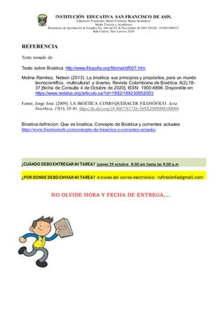 INSTITUCIÓN EDUCATIVA SAN FRANCISCO DE ASIS.
Educación Preescolar, Básica Primaria, Básica Secundaria
Media Técncia y Académica
Resolución de Aprobación de Estudios No. 606 del 02 de Noviembre de 2005 DANE: 183001000923
Sede Centro, Año Lectivo 2020
REFERENCIA
Texto tomado de:
Texto sobre Bioética. http://www.filosofia.org/filomat/df507.htm
Molina Ramírez, Nelson (2013). La bioética: sus principios y propósitos, para un mundo
tecnocientífico, multicultural y diverso. Revista Colombiana de Bioética, 8(2),18-
37.[fecha de Consulta 4 de Octubre de 2020]. ISSN: 1900-6896. Disponible en:
https://www.redalyc.org/articulo.oa?id=1892/189230852003
Ferrer, Jorge José. (2009). LA BIOÉTICA COMO QUEHACER FILOSÓFICO. Acta
bioethica, 15(1), 35-41. https://dx.doi.org/10.4067/S1726-569X2009000100004
Bioetica definicion: Que es bioética, Concepto de Bioética y corrientes actuales
https://www.bioeticaweb.com/concepto-de-bioactica-y-corrientes-actuales/
¿CUÁNDO DEBO ENTREGAR MI TAREA? jueves 29 octubre 8:00 am hasta las 9:00 a.m
¿POR DONDE DEBO ENVIAR MI TAREA? A través del correo electrónico: rufinoiesfa@gmail.com
NO OLVIDE HORA Y FECHA DE ENTREGA….
 