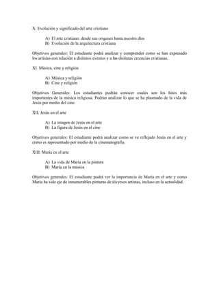 X. Evolución y significado del arte cristiano

       A) El arte cristiano: desde sus origenes hasta nuestro días
       B) Evolución de la arquitectura cristiana

Objetivos generales: El estudiante podrá analizar y comprender como se han expresado
los artistas con relación a distintos eventos y a las distintas creencias cristianas.

XI. Música, cine y religión

       A) Música y religión
       B) Cine y religión

Objetivos Generales: Los estudiantes podrán conocer cuales son los hitos más
importantes de la música religiosa. Podran analizar lo que se ha plasmado de la vida de
Jesús por medio del cine.

XII. Jesús en el arte

       A) La imagen de Jesús en el arte
       B) La figura de Jesús en el cine

Objetivos generales: El estudiante podrá analizar como se ve reflejado Jesús en el arte y
como es representado por medio de la cinematografía.

XIII. María en el arte

       A) La vida de María en la pintura
       B) María en la música

Objetivos generales: El estudiante podrá ver la importancia de María en el arte y como
María ha sido eje de innumerables pinturas de diversos artistas, incluso en la actualidad.
 