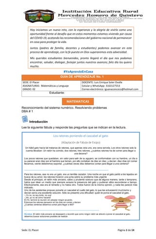 Sede: EL Placer Página 1 de 14
MATEMATICAS
Los ratones poniendo el cascabel al gato
(Adaptación de Fábula de Esopo)
Un hábil gato hacía tal matanza de ratones, que apenas veía uno, era cena servida. Los otros ratones solo la
cuenta llevaban: Un ratón ha comido, dos ratones, tres ratones, ¿cuántos ratones ha de comer para llegar a
una decena?
Los pocos ratones que quedaban, sin valor para salir de su agujero, se conformaban con su hambre, un día a
su parecer eran diez por el hambre que tenían, por ello contaban de diez en diez, y decían: diez días sin comer
llevamos, veinte deberemos soportar, ¿cuántas veces diez debemos contar para llegar a una centena?
__________________________________________________________________
Para los ratones, ese no era un gato, era un terrible cazador. Una noche en que el gato partió a los tejados en
busca de su amor, los ratones hicieron una junta sobre su problema más urgente
Desde el principio, el ratón más anciano, sabio y prudente sostuvo que de alguna manera, tarde o temprano,
había que idear un medio que siempre avisara la presencia del gato y pudieran ellos esconderse a tiempo.
Efectivamente, ese era el remedio y no había otro. Todos fueron de la misma opinión, y nada les pareció más
indicado.
Uno de los asistentes propuso ponerle un cascabel al cuello del gato, lo que les entusiasmó muchísimo y
decían sería una excelente solución. Sólo se presentó una dificultad: quién le ponía el cascabel al gato.
- ¡Yo no, no soy tonto, no voy!
- ¡Ah, yo no sé cómo hacerlo!
En fin, terminó la reunión sin adoptar ningún acuerdo.
Entonces los ratones pensaron en los días sin comer y decían:
¿Cuántas centenas debemos contar para llegar a 900?
__________________________________________________________________
Moraleja: El ratón más anciano se desesperó y recordó que como ningún ratón se atrevió a poner el cascabel al gato,
debemos buscar soluciones posibles de realizar.
#YoAprendoEnCasa
Reconocimiento del sistema numérico. Resolviendo problemas
DBA # 1
Introducción
Lee la siguiente fábula y responde las preguntas que se indican en la lectura.
GUIA DE APRENDIZAJE No. 1
SEDE: El Placer
ASIGNATURAS: Matemáticas y Lenguaje
GRADO: 02
DOCENTE: Luis Enrique Soler Ovalle
Celular y WhatsApp: 3163127553
Correo electrónico: iguanaconcoco@hotmail.com
Estudiante: Loperena Maestre Charith Andrea
Hoy iniciamos un nuevo reto, con la esperanza y la alegría de vivirlo como una
oportunidad frente al desafío que en estos momentos estamos viviendo por causa
del COVID-19, acatando las recomendaciones del gobierno nacional de permanecer
en casa para proteger la vida.
Juntos (padres de familia, docentes y estudiantes) podemos avanzar en este
proceso de aprendizaje, con la fe puesta en Dios superaremos esta adversidad.
Mis queridos estudiantes bienvenidos, pronto llegará el día que nos podamos
encontrar, saludar, dialogar, festejar juntos nuestros avances; feliz día los quiero
mucho.
 