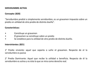 SERVIDUMBRE ACTIVA
Concepto: (820)
“Servidumbre predial o simplemente servidumbre, es un gravamen impuesto sobre un
predio en utilidad de otro predio de distinto dueño”.
Características:
• Constituye un gravamen
• El gravamen se constituye sobre un predio
• Se establece para la utilidad de otro predio de distinto dueño.
Intervinientes: (821)
1° Predio sirviente: aquel que soporta o sufre el gravamen. Respecto de el la
servidumbre es pasiva
2° Predio Dominante: Aquel que recibe la utilidad o beneficio. Respecto de él la
servidumbre es activa y es ésta la que se mira como derecho real.
 