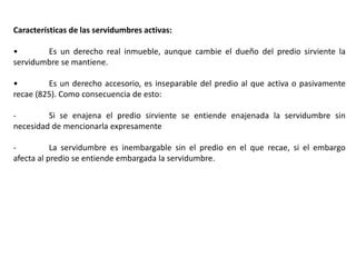 Características de las servidumbres activas:
• Es un derecho real inmueble, aunque cambie el dueño del predio sirviente la
servidumbre se mantiene.
• Es un derecho accesorio, es inseparable del predio al que activa o pasivamente
recae (825). Como consecuencia de esto:
- Si se enajena el predio sirviente se entiende enajenada la servidumbre sin
necesidad de mencionarla expresamente
- La servidumbre es inembargable sin el predio en el que recae, si el embargo
afecta al predio se entiende embargada la servidumbre.
 
