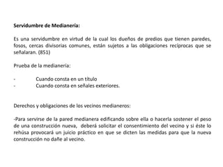 Servidumbre de Medianería:
Es una servidumbre en virtud de la cual los dueños de predios que tienen paredes,
fosos, cercas divisorias comunes, están sujetos a las obligaciones recíprocas que se
señalaran. (851)
Prueba de la medianería:
- Cuando consta en un título
- Cuando consta en señales exteriores.
Derechos y obligaciones de los vecinos medianeros:
-Para servirse de la pared medianera edificando sobre ella o hacerla sostener el peso
de una construcción nueva, deberá solicitar el consentimiento del vecino y si éste lo
rehúsa provocará un juicio práctico en que se dicten las medidas para que la nueva
construcción no dañe al vecino.
 