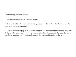 Condiciones para constituirla:
1° Que exista necesidad de conducir aguas
2° Que el dueño del predio dominante pruebe que tiene derecho de disponer de las
aguas que pretende conducir.
3° Que el interesado pague las indemnizaciones que correspondan al dueño del predio
sirviente y las expensas que requiera su constitución. En especial, el precio del terreno
que fuere ocupado y las mejoras afectas por la construcción del acueducto.
 