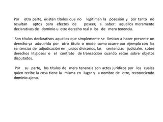 Por otra parte, existen títulos que no legitiman la posesión y por tanto no
resultan aptos para efectos de poseer, a saber: aquellos meramente
declarativos de dominio u otro derecho real y los de mera tenencia.
Son títulos declarativos aquellos que simplemente se limitan a hacer presente un
derecho ya adquirido por otro título o modo como ocurre por ejemplo con las
sentencias de adjudicación en juicios divisorios, las sentencias judiciales sobre
derechos litigiosos o el contrato de transacción cuando recae sobre objetos
disputados.
Por su parte, los títulos de mera tenencia son actos jurídicos por los cuales
quien recibe la cosa tiene la misma en lugar y a nombre de otro, reconociendo
dominio ajeno.
 
