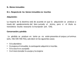 B.- Bienes Inmuebles
B.1.- Respecto de los bienes inmuebles no inscritos
Adquisición:
La mayoría de la doctrina está de acuerdo en que la adquisición se produce a
través del apoderamiento del bien sumado al ánimo, pero si el título es
translaticio resulta necesaria la inscripción (art. 724).
Conservación y pérdida
La pérdida se produce en tanto ya no están presentes el corpus y el animus
(arts. 726-729-730-731), vale decir en los siguientes casos:
• Si la abandona
• Si enajena el inmueble, la contraparte adquirirá si inscribe.
• Si la cosa le es usurpada
• Si el mero tenedor la usurpa y la enajena
 