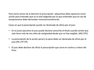 Para cierto sector de la doctrina la prescripción adquisitiva debe oponerse como
acción para entender que se la está alegando por lo que entienden que en vez de
excepcionarse debe demandar reconvencionalmente.
Casos en que la prescripción puede ser declarada de oficio por el juez:
• En el juicio ejecutivo el juez puede declarar prescrito el título cuando conste que
este tiene más de tres años de antigüedad desde que se hizo exigible. (442 CPC)
• La prescripción de la acción penal y la pena debe ser declarada de oficio por el
juez (94 y 97 CP).
• El juez debe declarar de oficio la prescripción que corra en contra o a favor del
fisco.
 