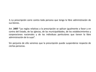 3.-La prescripción corre contra toda persona que tenga la libre administración de
sus bienes.
Art. 2497 “Las reglas relativas a la prescripción se aplican igualmente a favor y en
contra del Estado, de las iglesias, de las municipalidades, de los establecimientos y
corporaciones nacionales y de los individuos particulares que tienen la libre
administración de lo suyo”.
Sin perjuicio de ello veremos que la prescripción puede suspenderse respecto de
ciertas personas.
 