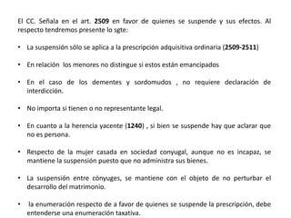 El CC. Señala en el art. 2509 en favor de quienes se suspende y sus efectos. Al
respecto tendremos presente lo sgte:
• La suspensión sólo se aplica a la prescripción adquisitiva ordinaria (2509-2511)
• En relación los menores no distingue si estos están emancipados
• En el caso de los dementes y sordomudos , no requiere declaración de
interdicción.
• No importa si tienen o no representante legal.
• En cuanto a la herencia yacente (1240) , si bien se suspende hay que aclarar que
no es persona.
• Respecto de la mujer casada en sociedad conyugal, aunque no es incapaz, se
mantiene la suspensión puesto que no administra sus bienes.
• La suspensión entre cónyuges, se mantiene con el objeto de no perturbar el
desarrollo del matrimonio.
• la enumeración respecto de a favor de quienes se suspende la prescripción, debe
entenderse una enumeración taxativa.
 
