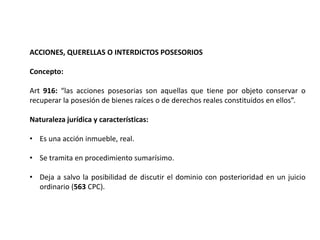 ACCIONES, QUERELLAS O INTERDICTOS POSESORIOS
Concepto:
Art 916: “las acciones posesorias son aquellas que tiene por objeto conservar o
recuperar la posesión de bienes raíces o de derechos reales constituidos en ellos”.
Naturaleza jurídica y características:
• Es una acción inmueble, real.
• Se tramita en procedimiento sumarísimo.
• Deja a salvo la posibilidad de discutir el dominio con posterioridad en un juicio
ordinario (563 CPC).
 