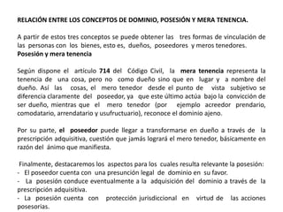 RELACIÓN ENTRE LOS CONCEPTOS DE DOMINIO, POSESIÓN Y MERA TENENCIA.
A partir de estos tres conceptos se puede obtener las tres formas de vinculación de
las personas con los bienes, esto es, dueños, poseedores y meros tenedores.
Posesión y mera tenencia
Según dispone el artículo 714 del Código Civil, la mera tenencia representa la
tenencia de una cosa, pero no como dueño sino que en lugar y a nombre del
dueño. Así las cosas, el mero tenedor desde el punto de vista subjetivo se
diferencia claramente del poseedor, ya que este último actúa bajo la convicción de
ser dueño, mientras que el mero tenedor (por ejemplo acreedor prendario,
comodatario, arrendatario y usufructuario), reconoce el dominio ajeno.
Por su parte, el poseedor puede llegar a transformarse en dueño a través de la
prescripción adquisitiva, cuestión que jamás logrará el mero tenedor, básicamente en
razón del ánimo que manifiesta.
Finalmente, destacaremos los aspectos para los cuales resulta relevante la posesión:
- El poseedor cuenta con una presunción legal de dominio en su favor.
- La posesión conduce eventualmente a la adquisición del dominio a través de la
prescripción adquisitiva.
- La posesión cuenta con protección jurisdiccional en virtud de las acciones
posesorias.
 