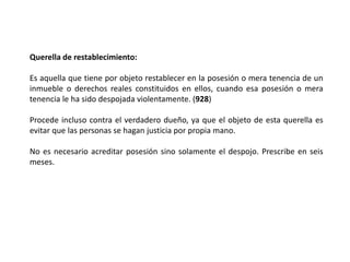Querella de restablecimiento:
Es aquella que tiene por objeto restablecer en la posesión o mera tenencia de un
inmueble o derechos reales constituidos en ellos, cuando esa posesión o mera
tenencia le ha sido despojada violentamente. (928)
Procede incluso contra el verdadero dueño, ya que el objeto de esta querella es
evitar que las personas se hagan justicia por propia mano.
No es necesario acreditar posesión sino solamente el despojo. Prescribe en seis
meses.
 