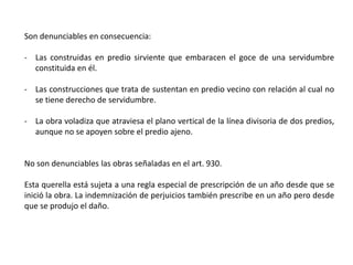Son denunciables en consecuencia:
- Las construidas en predio sirviente que embaracen el goce de una servidumbre
constituida en él.
- Las construcciones que trata de sustentan en predio vecino con relación al cual no
se tiene derecho de servidumbre.
- La obra voladiza que atraviesa el plano vertical de la línea divisoria de dos predios,
aunque no se apoyen sobre el predio ajeno.
No son denunciables las obras señaladas en el art. 930.
Esta querella está sujeta a una regla especial de prescripción de un año desde que se
inició la obra. La indemnización de perjuicios también prescribe en un año pero desde
que se produjo el daño.
 