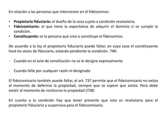 En relación a las personas que intervienen en el fideicomiso:
• Propietario fiduciario: el dueño de la cosa sujeto a condición resolutoria.
• Fideicomisario: el que tiene la expectativa de adquirir el dominio si se cumple la
condición.
• Constituyente: es la persona que crea o constituye el fideicomiso.
De acuerdo a la ley el propietario fiduciario puede faltar, en cuyo caso el constituyente
hará las veces de fiduciario, estando pendiente la condición. 748:
- Cuando en el acto de constitución no se le designe expresamente
- Cuando falte por cualquier razón el designado
El fideicomisario también puede faltar, el art. 737 permite que el fideicomisario no exista
al momento de deferirse la propiedad, siempre que se espere que exista. Pero debe
existir al momento de restituirse la propiedad (738)
En cuanto a la condición hay que tener presente que esta es resolutoria para el
propietario fiduciario y suspensiva para el fideicomisario.
 