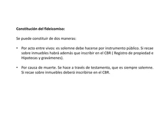 Constitución del fideicomiso:
Se puede constituir de dos maneras:
• Por acto entre vivos: es solemne debe hacerse por instrumento público. Si recae
sobre inmuebles habrá además que inscribir en el CBR ( Registro de propiedad e
Hipotecas y gravámenes).
• Por causa de muerte. Se hace a través de testamento, que es siempre solemne.
Si recae sobre inmuebles deberá inscribirse en el CBR.
 