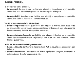 CLASES DE POSESIÓN.
1.- Posesiones útiles e inútiles.
• Posesión útil: Es aquella que habilita para adquirir el dominio por la prescripción
adquisitiva. Esta posesión útil puede ser a su vez regular e irregular.
• Posesión inútil: Aquella que no habilita para adquirir el dominio por prescripción
adquisitiva, como la violenta y la clandestina (709)
2.-Util: Posesiones Regulares e Irregulares.
• Posesión Regular: Es aquella que habilita para adquirir el dominio en un plazo corto
de prescripción que se conoce como prescripción ordinaria, de dos años para los
bienes muebles y de cinco años para los inmuebles.
• Posesión Irregular: Es aquella que habilita para adquirir el dominio por prescripción
adquisitiva extraordinaria o de largo tiempo, que es de diez años cualquiera sea el
bien de que se trata.
3.- Inútil: posesiones violentas y clandestinas.
• Posesión Violenta: Conforme lo dispone el art. 710, es aquella que se adquiere por
la fuerza.
• Posesión Clandestina: Conforme el art. 713 es aquella que se ejerce ocultándola a
quienes tienen derecho a oponerse a ella.
 