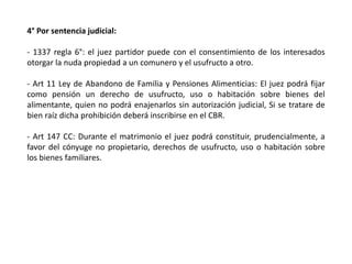 4° Por sentencia judicial:
- 1337 regla 6°: el juez partidor puede con el consentimiento de los interesados
otorgar la nuda propiedad a un comunero y el usufructo a otro.
- Art 11 Ley de Abandono de Familia y Pensiones Alimenticias: El juez podrá fijar
como pensión un derecho de usufructo, uso o habitación sobre bienes del
alimentante, quien no podrá enajenarlos sin autorización judicial, Si se tratare de
bien raíz dicha prohibición deberá inscribirse en el CBR.
- Art 147 CC: Durante el matrimonio el juez podrá constituir, prudencialmente, a
favor del cónyuge no propietario, derechos de usufructo, uso o habitación sobre
los bienes familiares.
 