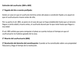 Extinción del usufructo: (804 a 809)
1° llegada del día o evento prefijado:
Existe un caso en que el usufructo termina antes del plazo o condición fijado y es aquel en
que el usufructuario muere antes de ello.
Por su parte el art. 804, se pone en el caso de que se haya establecido hasta que un tercero
llegue a cierta edad y muera antes, el usufructo durará por lo que reste hasta que llegue a
esa edad.
El art. 805 señala que para computar el plazo se cuenta incluso el tiempo en que el
usufructuario no hubiese gozado de la cosa.
2° Muerte del usufructuario (806)
3° Resolución del derecho del constituyente: Cuando se ha constituido sobre una propiedad
fiduciaria y llega el tiempo de la restitución.
 