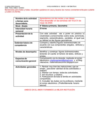 I.E.INEM JORGE ISAACS VIVIOLA BARBOSA B. GRADO 4 MATEMATICAS
SEDE: PABLO EMILIO CAICEDO
Bendiciones para todos y todas, recuerden quedarse en casa y lavarse las manos constantemente para cuidarte
y cuidar a tu familia.
Nombre de la actividad
y tiempo para
desarrollarlo.
Aprendamos con las rectas y sus clases.
Para desarrollar en las semanas del 18 al 31 de
mayo de 2020.
Nivel , Grado 4° Básica primaria, Geometría
Intensidad horaria
semanal
8 horas
Presentación de la
actividad
Con esta actividad vas a poner en práctica tu
creatividad y conocimientos sobre recta, semirrecta,
segmento, perpendiculares, paralelas, al igual que
su utilidad en las figuras geométricas.
Estándar básico de
competencia
Comparo y clasifico figuras bidimensionales de
acuerdo con sus componentes (ángulos, vértices) y
características.
Niveles de desempeño Identifica y construye figuras bidimensionales,
teniendo en cuenta el número de lados, vértices y
aristas.
Espacios de
comunicación general
Comunicación con la docente, mediante el correo
electrónico v.barbosainem@gmail.com y el Blog
interactivo. matematicasconvivi.blogspot.com
Actividades generales 1. Revisar muy bien las instrucciones que se
envían, para tener claridad de las actividades a
realizar)
2. Planear con tiempo todas las actividades.
3. Ser recursivo y creativo.
4. Participación de toda la familia en actividades
compartidas.
5. Consultar las dudas con la profesora, mediante
el correo electrónico. (Preferiblemente horario
laboral)
UNIDOS EN EL AMOR FORMAMOS LA MEJOR INSTITUCIÓN
 