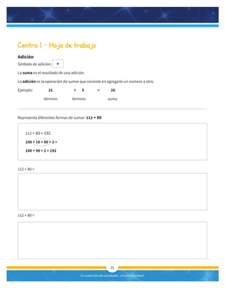 El cuadernillo del estudiante -¡A toda velocidad!
10
Centro 1 – Hoja de trabajo
Adición
Símbolo de adición: +
La suma es el resultado de una adición.
La adición es la operación de sumar que consiste en agregarle un número a otro.
Ejemplo: 21 + 5 = 26
término término suma
Representa diferentes formas de sumar: 112 + 80
112 + 80 =
112 + 80 =
112 + 80 = 192
100 + 10 + 80 + 2 =
100 + 90 + 2 = 192
 