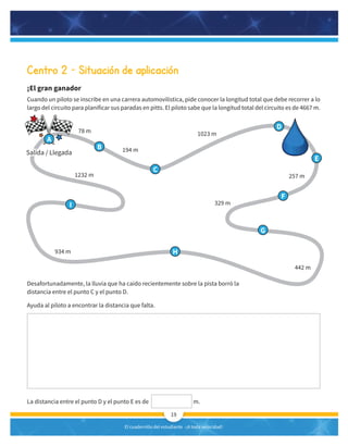 El cuadernillo del estudiante -¡A toda velocidad!
19
Centro 2 – Situación de aplicación
¡El gran ganador
Cuando un piloto se inscribe en una carrera automovilística, pide conocer la longitud total que debe recorrer a lo
largo del circuito para planificar sus paradas en pitts. El piloto sabe que la longitud total del circuito es de 4667 m.
78 m
1232 m
194 m
1023 m
257 m
442 m
329 m
934 m
Desafortunadamente, la lluvia que ha caído recientemente sobre la pista borró la
distancia entre el punto C y el punto D.
Ayuda al piloto a encontrar la distancia que falta.
La distancia entre el punto D y el punto E es de m.
B
D
E
F
G
H
I
C
Salida / Llegada
A
 