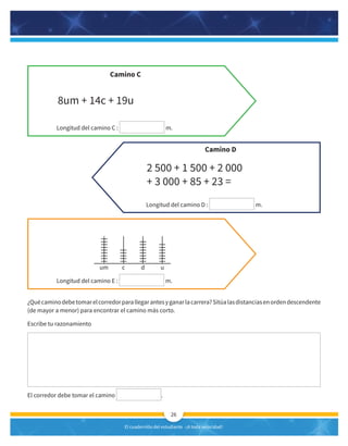 El cuadernillo del estudiante -¡A toda velocidad!
26
¿Quécaminodebetomarelcorredorparallegarantesyganarlacarrera?Sitúalasdistanciasenordendescendente
(de mayor a menor) para encontrar el camino más corto.
Escribe tu razonamiento
El corredor debe tomar el camino .
Longitud del camino C : m.
Longitud del camino E : m.
Longitud del camino D : m.
Camino C
Camino D
8um + 14c + 19u
2 500 + 1 500 + 2 000
+ 3 000 + 85 + 23 =
um c d u
 