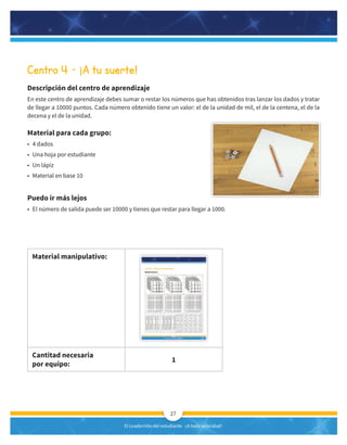 El cuadernillo del estudiante -¡A toda velocidad!
27
Centro 4 – ¡A tu suerte!
Descripción del centro de aprendizaje
En este centro de aprendizaje debes sumar o restar los números que has obtenidos tras lanzar los dados y tratar
de llegar a 10000 puntos. Cada número obtenido tiene un valor: el de la unidad de mil, el de la centena, el de la
decena y el de la unidad.
Material para cada grupo:
• 4 dados
• Una hoja por estudiante
• Un lápiz
• Material en base 10
Puedo ir más lejos
• El número de salida puede ser 10000 y tienes que restar para llegar a 1000.
Material manipulativo:
Cantitad necesaria
por equipo:
1
 