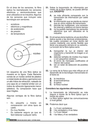 20 201500837 PRUEBA DISCOVERY SABER ••• SÉPTIMO GRADO
En el área de los sensores, la fibra
óptica ha reemplazado los sensores
eléctricos y semiconductores que
eran utilizados en la industria. Algunos
de los sensores que incluyen esta
tecnología son sensores:
•	 acústicos
•	 eléctricos y magnéticos
•	 de aceleración
•	 de presión
•	 de temperatura
revestimiento
núcleo
n2
n1
Un esquema de una fibra óptica se
muestra en la figura. Cada filamento
consta de un núcleo central de plástico
o cristal (óxido de silicio y germanio) con
un alto índice de refracción, rodeado de
una capa de un material similar con un
índice de refracción ligeramente menor
(plástico). Su composición hace que
sean frágiles.
Algunas ventajas de la fibra óptica
son:
•	 Es pequeña y liviana en
comparación con otros tipos de
cable.
•	 Es muy flexible.
•	 Es bastante segura ya que es
fácil detectar cualquier daño.
51.	 Sobre la transmisión de información por
medio de la fibra óptica, se puede afirmar
que, EXCEPTO
A.	es más eficiente comparada con la
transmisión de información por cable
de cobre
B.	 la información que se pierde es menor
que en otros medios de transmisión
C.	 permite las multitareas: una conexión
de Internet y teléfono al mismo tiempo
D.	 no ha podido reemplazar los sensores
eléctricos que son utilizados en la
industria
52.	 Enelcampodelamedicina,elusodelafibra
óptica ayuda a las técnicas endoscópicas,
las cuales consisten en mirar dentro del
cuerpo mediante una sonda flexible que
tiene una pequeña cámara en su extremo.
La función de la fibra óptica sería
A.	 transportar la luz al interior del
organismo y transmitir la imagen a un
monitor
B.	 detectar señales de niveles muy bajos
y con pequeños cambios
C.	el envío de mensajes codificados al
interior del cuerpo
D.	 ser un radar de detección de posibles
virus
53.	 La rama de la física que más influye en el
desarrollo de la tecnología mencionada en
el texto es
A.	 la mecánica
B.	 la termodinámica
C.	 la óptica
D.	 la física nuclear
Considera las siguientes afirmaciones:
I.	 La transmisión de información es más
segura a través de la fibra óptica que a
través de cobre.
II.	 La fibra óptica agilizó las comunicaciones
a nivel global.
54.	 Podemos decir que
A.	 I y II son verdaderas
B.	 I es verdadera y II es falsa
C.	 I y II son falsas
D.	 I es falsa y II es verdadera
 