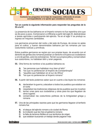 PRUEBA DISCOVERY SABER ••• SÉPTIMO GRADO 201500837 21
Ten en cuenta la siguiente información para responder las preguntas de la
55 a la 57.
La presencia de los bárbaros en el Imperio romano no fue repentina sino que
se dio poco a poco. Comenzaron a infiltrarse a partir del siglo III, dedicándose
a tareas agrícolas o participando del ejército. Ya en el siglo V se produjo su
ingreso en mayores cantidades.
Los germanos provenían del norte y del este de Europa, de zonas no aptas
para el cultivo, y fueron denominados bárbaros por los romanos por sus
costumbres rústicas y primitivas.
Estos pueblos germanos se regían por sus propias leyes, de acuerdo con el
derecho de gentes (los romanos poseían un derecho civil para sus ciudadanos
y uno de gentes, para los extranjeros). Tenían sus propios jefes y conservaban
sus costumbres, no hablaban latín y eran paganos.
55. 	Otra forma de nombrar a los pueblos bárbaros es
A. 	 “las personas que hablaban muy bien el latín”
B. 	 “los que no pertenecían al Imperio de Constantinopla”
C. 	 “aquellos que habitaban en el sur de África”
D. 	 “los que no pertenecían al Imperio romano”
56. 	A partir del texto podemos saber que en cuanto a las leyes los romanos
A. 	 declaraban la guerra y atacaban a todos los pueblos que estaban en
el norte
B. 	 respetaban las tradiciones religiosas de los pueblos que los invadían
C. 	 tenían unas para sus ciudadanos y otras para los que llegaban de
otros lugares
D. 	 conservaban las costumbres políticas de la Antigüedad griega y
romana
57. 	Una de las principales razones para que los germanos llegaran al territorio
romano fue
A. 	 el ataque del ejército romano a la ciudad de Roma
B. 	 la invitación que les hizo el gobierno romano
C. 	 la falta de terrenos fértiles en sus territorios de origen
D. 	 que estaban buscando un trabajo donde pagaran más
SOCIALESCIENCIAS
Contesta las preguntas en la hoja de respuestas, rellenando el círculo
correspondiente a la opción que consideres correcta.
 