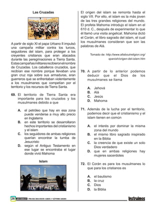 26 201500837 PRUEBA DISCOVERY SABER ••• SÉPTIMO GRADO
Las Cruzadas
A partir de siglo XI el papa Urbano II impulsó
una campaña militar contra los turcos,
seguidores del islam, para proteger a los
creyentes cristianos que eran atacados
durante las peregrinaciones a Tierra Santa.
Estascampañasmilitaresrecibieronelnombre
de Cruzadas. Los caballeros cruzados, que
recibían ese nombre porque llevaban una
gran cruz roja sobre sus armaduras, eran
guerreros que se enfrentaban violentamente
a los musulmanes que competían por el
territorio y los recursos de Tierra Santa.
69. 	El territorio de Tierra Santa era
importante para los cruzados y los
musulmanes debido a que
A. 	 el petróleo que hay en esa zona
puede venderse a muy alto precio
en Inglaterra
B. 	 en este territorio se desarrollaron
hechos importantes del cristianismo
y el islam
C. 	 los seguidores de ambas religiones
querían encontrar la tumba de
Jesucristo
D. 	 según el Antiguo Testamento en
ese lugar se encontraba el lugar
donde vivió Mahoma
Islam
El origen del islam se remonta hasta el
siglo VII. Por ello, el islam es la más joven
de las tres grandes religiones del mundo.
El profeta Mahoma introdujo el islam en el
610 d. C., después de experimentar lo que
él llamó una visita angelical. Mahoma dictó
el Corán, el libro sagrado del islam, el cual
los musulmanes consideran que son las
palabras de Alá.
Tomado de: http://www.allaboutreligion.org/
spanish/origen-del-islam.htm
70. 	A partir de lo anterior podemos
deducir que el Dios de los
musulmanes se llama
A. 	 Jehová
B. 	 Alá
C. 	 Jesús
D. 	 Mahoma
71. 	Además de la lucha por el territorio,
podemos decir que el cristianismo y el
islam tienen en común
A. 	 el interés por dominar la misma
zona del mundo
B. 	 el mismo libro sagrado inspirado
en la Biblia
C. 	 la creencia de que existe un solo
Dios verdadero
D. 	 que en ambas religiones hay
mujeres sacerdotes
72. 	El Corán es para los musulmanes lo
que para los cristianos es
A. 	 el bautismo
B. 	 la cruz
C.	Dios
D. 	 la Biblia
 