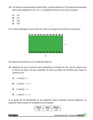 PRUEBA DISCOVERY SABER ••• SÉPTIMO GRADO 201500837 5
14.	 Un tubo de crema dental contiene 200 g cuando está lleno. Si la dosis recomendada
para cada cepillada es de 1,6 g, la cantidad de dosis en el tubo es igual a
A.	110
B.	 115
C.	120
D.	125
En un lote rectangular como el que se indica en la figura se construirá una piscina
b
a
Se sabe que el ancho (a) es la mitad del largo (b).
15.	 Después de que la piscina esté construida se dividirá en dos, de tal manera que
la forma de cada una sea cuadrada. El lado que debe ser dividido para lograr lo
anterior es el
A.	 a, pues
a
2
= b
B.	 b, pues 2 . b = a
C.	 b, pues
b
2
= a
D.	 a, pues 2 . a = b
A un grupo de 48 estudiantes se les pregunta sobre el género musical preferido. La
siguiente tabla muestra el resultado de la encuesta.
Rock Jazz Blues
16 12 20
 
