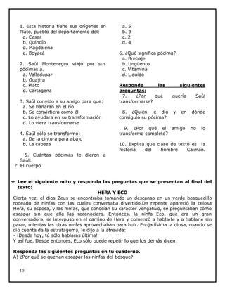 1. Esta historia tiene sus orígenes en
Plato, pueblo del departamento del:
a. Cesar
b. Quindío
d. Magdalena
e. Boyacá
2. Saúl Montenegro viajó por sus
pócimas a.
a. Valledupar
b. Guajira
c. Plato
d. Cartagena
3. Saúl convido a su amigo para que:
a. Se bañaran en el río
b. Se convirtiera como él
c. Lo ayudara en su transformación
d. Lo viera transformarse
4. Saúl sólo se transformó:
a. De la cintura para abajo
b. La cabeza
5. Cuántas pócimas le dieron a
Saúl:
c. El cuerpo

a. 5
b. 3
c. 2
d. 4
6. ¿Qué significa pócima?
a. Brebaje
b. Ungüento
c. Vitamina
d. Liquido
Responde
las
preguntas:
7.
¿Por
qué
transformarse?
8. ¿Quién le dio
consiguió su pócima?

siguientes
quería
y

en

9. ¿Por qué el amigo
transformo completo?

Saúl
dónde
no

lo

10. Explica que clase de texto es la
historia
del
hombre
Caiman.

 Lee el siguiente mito y responda las preguntas que se presentan al final del
texto:
HERA Y ECO
Cierta vez, el dios Zeus se encontraba tomando un descanso en un verde bosquecillo
rodeado de ninfas con las cuales conversaba divertido.De repente apareció la celosa
Hera, su esposa, y las ninfas, que conocían su carácter vengativo, se preguntaban cómo
escapar sin que ella las reconociera. Entonces, la ninfa Eco, que era un gran
conversadora, se interpuso en el camino de Hera y comenzó a hablarle y a hablarle sin
parar, mientas las otras ninfas aprovechaban para huir. Enojadísima la diosa, cuando se
dio cuenta de la estratagema, le dijo a la atrevida:
- ¡Desde hoy, tú sólo hablarás última!
Y así fue. Desde entonces, Eco sólo puede repetir lo que los demás dicen.
Responda las siguientes preguntas en tu cuaderno.
A) ¿Por qué se querían escapar las ninfas del bosque?
10

 