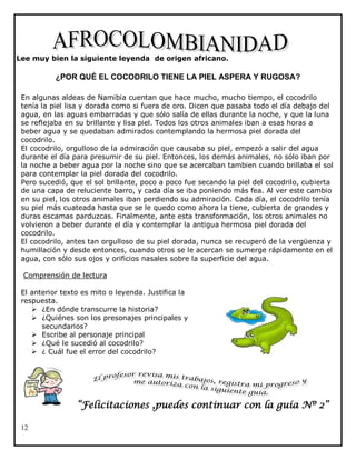 Lee muy bien la siguiente leyenda de origen africano.

¿POR QUÉ EL COCODRILO TIENE LA PIEL ASPERA Y RUGOSA?
En algunas aldeas de Namibia cuentan que hace mucho, mucho tiempo, el cocodrilo
tenía la piel lisa y dorada como si fuera de oro. Dicen que pasaba todo el día debajo del
agua, en las aguas embarradas y que sólo salía de ellas durante la noche, y que la luna
se reflejaba en su brillante y lisa piel. Todos los otros animales iban a esas horas a
beber agua y se quedaban admirados contemplando la hermosa piel dorada del
cocodrilo.
El cocodrilo, orgulloso de la admiración que causaba su piel, empezó a salir del agua
durante el día para presumir de su piel. Entonces, los demás animales, no sólo iban por
la noche a beber agua por la noche sino que se acercaban tambien cuando brillaba el sol
para contemplar la piel dorada del cocodrilo.
Pero sucedió, que el sol brillante, poco a poco fue secando la piel del cocodrilo, cubierta
de una capa de reluciente barro, y cada día se iba poniendo más fea. Al ver este cambio
en su piel, los otros animales iban perdiendo su admiración. Cada día, el cocodrilo tenía
su piel más cuateada hasta que se le quedo como ahora la tiene, cubierta de grandes y
duras escamas parduzcas. Finalmente, ante esta transformación, los otros animales no
volvieron a beber durante el día y contemplar la antigua hermosa piel dorada del
cocodrilo.
El cocodrilo, antes tan orgulloso de su piel dorada, nunca se recuperó de la vergüenza y
humillación y desde entonces, cuando otros se le acercan se sumerge rápidamente en el
agua, con sólo sus ojos y orificios nasales sobre la superficie del agua.
Comprensión de lectura
El anterior texto es mito o leyenda. Justifica la
respuesta.
 ¿En dónde transcurre la historia?
 ¿Quiénes son los presonajes principales y
secundarios?
 Escribe al personaje principal
 ¿Qué le sucedió al cocodrilo?
 ¿ Cuál fue el error del cocodrilo?

“Felicitaciones ,puedes continuar con la guía Nº 2”
12

 