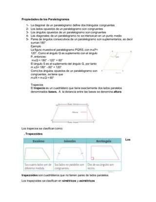 Propiedades de los Paralelogramos
1- La diagonal de un paralelogramo define dos triángulos congruentes
2- Los lados opuestos de un paralelogramo son congruentes
3- Los ángulos opuestos de un paralelogramo son congruentes
4- Las diagonales de un paralelogramo no se intersecan en un punto medio
5- Pares de ángulos consecutivos de un paralelogramo son suplementarios, es decir
suman 180°
Ejemplo
La figura muestra el paralelogramo PQRS, con m∡P=
120°. Como el ángulo Q es suplemento con el ángulo
P, entonces:
m∡Q = 180° - 120° = 60°
El ángulo S es el suplemento del ángulo Q, por tanto
m ∡S= 180° - 60° = 120°
Como los ángulos opuestos de un paralelogramo son
congruentes, se tiene que
m∡R = m∡Q = 60°
Trapecios
El trapecio es un cuadrilátero que tiene exactamente dos lados paralelos
denominados bases. A la distancia entre las bases se denomina altura
Los trapecios se clasifican como:
. Trapezoides
Los
trapezoides son cuadriláteros que no tienen pares de lados paralelos.
Los trapezoides se clasifican en simétricos y asimétricos
 