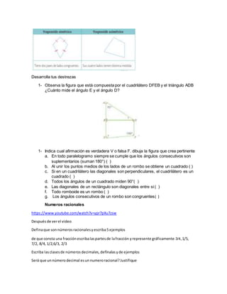 Desarrolla tus destrezas
1- Observa la figura que está compuesta por el cuadrilátero DFEB y el triángulo ADB
¿Cuánto mide el ángulo E y el ángulo D?
1- Indica cual afirmación es verdadera V o falsa F. dibuja la figura que crea pertinente
a. En todo paralelogramo siempre se cumple que los ángulos consecutivos son
suplementarios (suman 180°) ( )
b. Al unir los puntos medios de los lados de un rombo se obtiene un cuadrado ( )
c. Si en un cuadrilátero las diagonales son perpendiculares, el cuadrilátero es un
cuadrado ( )
d. Todos los ángulos de un cuadrado miden 90°( )
e. Las diagonales de un rectángulo son diagonales entre si ( )
f. Todo romboide es un rombo ( )
g. Los ángulos consecutivos de un rombo son congruentes( )
Numeros racionales
https://www.youtube.com/watch?v=ypr7pXu7zsw
Después de verel video
Definaque son números racionalesyescriba5 ejemplos
de que consta una fracciónescribalaspartesde lafracción yrepresente gráficamente 3/4,1/5,
7/2, 8/4, 1/2,6/3, 2/3
Escriba lasclasesde números decimales, defínalas yde ejemplos
Será que un númerodecimal esunnumeroracional?Justifique
 