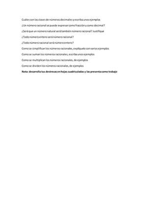 Cuálessonlasclasesde números decimalesyescribaunosejemplos
¿Un númeroracional se puede expresarcomofracciónycomo decimal?
¿Seráque un númeronatural serátambiénnúmeroracional? Justifique
¿Todonúmeroenteroseránúmeroracional?
¿Todonúmeroracional seránúmeroentero?
Comose simplificanlos números racionales, explíqueloconvariosejemplos
Comose sumanlos números racionales,escribaunosejemplos
Comose multiplicanlosnúmerosracionales,de ejemplos
Comose dividenlosnúmerosracionales,de ejemplos
Nota: desarrolla tus destrezasenhojas cuadriculadas y las presentacomo trabajo
 