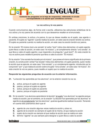 PRUEBA DISCOVERY SABER ••• OCTAVO GRADO 201500838 11
La voz activa y la voz pasiva
Cuando comunicamos algo, de forma oral o escrita, utilizamos las estructuras sintácticas de la
voz activa y la voz pasiva de acuerdo con lo que deseamos resaltar en el enunciado.
En ambas oraciones, la activa y la pasiva, lo que se desea resaltar es el sujeto, sea agente o
paciente. El sujeto es “agente” cuando realiza la acción, en este caso la oración tendrá voz activa.
El sujeto es paciente cuando no realiza la acción, en este caso la oración tendrá voz pasiva.
En la oración “El músico tocó una sonata” el verbo “tocó” indica dos elementos: el sujeto agente,
quien lleva a cabo la acción, en este caso “el músico”; y el complemento directo “una sonata”, lo
que lleva a cabo el sujeto agente y que responde a la pregunta “¿qué tocó?”. En esta oración la
voz es activa pues resalta la persona que lleva a cabo la acción: “El músico”.
En la oración “Una sonata fue tocada por el músico”, que posee el mismo significado de la primera
oración, la construcción verbal “fue tocada” indica dos elementos: el sujeto paciente, quien recibe
la acción que se ejecuta, en este caso “Una sonata”; y un complemento agente, introducido por la
conjunción “por” y que realiza la acción sobre el sujeto “Una sonata”, en este caso “el músico”. En
esta oración la voz es pasiva, pues resalta un sujeto que no realiza la acción.
Responde las siguientes preguntas de acuerdo con la anterior información.
21.	 “La lección fue aprendida por los alumnos”; en la anterior oración la voz es
A.	 activa, porque el sujeto es agente
B.	 pasiva, porque el sujeto es agente
C.	 activa, porque el sujeto es paciente
D.	 pasiva, porque el sujeto es paciente
22.	 En la oración “Los alumnos aprendieron la lección” el sujeto “Los alumnos” es agente porque
realiza la acción; por el contrario, en la oración “La lección fue aprendida por los alumnos” el
agente es el complemento “por los alumnos”, quienes igualmente realizan la acción. Teniendo
en cuenta esto podríamos decir que el
A.	 agente de una oración algunas veces realiza la acción y otras no
B.	 agente de la oración es siempre el sujeto de la misma, el que realiza la acción
C.	 sujeto de la oración es siempre el que realiza la acción que se realiza en esta
D.	 término “agente” se usa siempre para designar a quien lleva a cabo la acción
LENGUAJEContesta las preguntas en la hoja de respuestas, rellenando el círculo
correspondiente a la opción que consideres correcta.
 