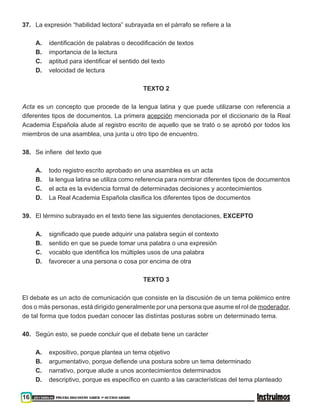 16 201500838 PRUEBA DISCOVERY SABER ••• OCTAVO GRADO
37. 	 La expresión “habilidad lectora” subrayada en el párrafo se refiere a la
A.	 identificación de palabras o decodificación de textos
B.	 importancia de la lectura
C.	 aptitud para identificar el sentido del texto
D.	 velocidad de lectura
TEXTO 2
Acta es un concepto que procede de la lengua latina y que puede utilizarse con referencia a
diferentes tipos de documentos. La primera acepción mencionada por el diccionario de la Real
Academia Española alude al registro escrito de aquello que se trató o se aprobó por todos los
miembros de una asamblea, una junta u otro tipo de encuentro.
38. 	 Se infiere del texto que
A.	todo registro escrito aprobado en una asamblea es un acta
B.	 la lengua latina se utiliza como referencia para nombrar diferentes tipos de documentos
C.	 el acta es la evidencia formal de determinadas decisiones y acontecimientos
D.	 La Real Academia Española clasifica los diferentes tipos de documentos
39. 	 El término subrayado en el texto tiene las siguientes denotaciones, EXCEPTO
A.	significado que puede adquirir una palabra según el contexto
B.	sentido en que se puede tomar una palabra o una expresión
C.	vocablo que identifica los múltiples usos de una palabra
D.	 favorecer a una persona o cosa por encima de otra
TEXTO 3
El debate es un acto de comunicación que consiste en la discusión de un tema polémico entre
dos o más personas, está dirigido generalmente por una persona que asume el rol de moderador,
de tal forma que todos puedan conocer las distintas posturas sobre un determinado tema.
40. 	 Según esto, se puede concluir que el debate tiene un carácter
A.	 expositivo, porque plantea un tema objetivo
B.	argumentativo, porque defiende una postura sobre un tema determinado
C.	narrativo, porque alude a unos acontecimientos determinados
D.	descriptivo, porque es específico en cuanto a las características del tema planteado
 