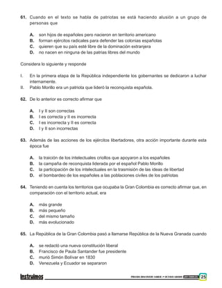 PRUEBA DISCOVERY SABER ••• OCTAVO GRADO 201500838 25
61. 	 Cuando en el texto se habla de patriotas se está haciendo alusión a un grupo de
personas que
A. 	 son hijos de españoles pero nacieron en territorio americano
B. 	 forman ejércitos radicales para defender las colonias españolas
C. 	 quieren que su país esté libre de la dominación extranjera
D. 	 no nacen en ninguna de las patrias libres del mundo
Considera lo siguiente y responde
I. 	 En la primera etapa de la República independiente los gobernantes se dedicaron a luchar
internamente.
II. 	 Pablo Morillo era un patriota que lideró la reconquista española.
62. 	 De lo anterior es correcto afirmar que
A. 	 I y II son correctas
B. 	 I es correcta y II es incorrecta
C. 	 I es incorrecta y II es correcta
D. 	 I y II son incorrectas
63. 	Además de las acciones de los ejércitos libertadores, otra acción importante durante esta
época fue
A. 	 la traición de los intelectuales criollos que apoyaron a los españoles
B. 	 la campaña de reconquista liderada por el español Pablo Morillo
C. 	 la participación de los intelectuales en la trasmisión de las ideas de libertad
D. 	 el bombardeo de los españoles a las poblaciones civiles de los patriotas
64. 	 Teniendo en cuenta los territorios que ocupaba la Gran Colombia es correcto afirmar que, en
comparación con el territorio actual, era
A. 	 más grande
B. 	 más pequeño
C. 	 del mismo tamaño
D. 	 más evolucionado
65. 	 La República de la Gran Colombia pasó a llamarse República de la Nueva Granada cuando
A. 	 se redactó una nueva constitución liberal
B. 	 Francisco de Paula Santander fue presidente
C. 	 murió Simón Bolívar en 1830
D. 	 Venezuela y Ecuador se separaron
 
