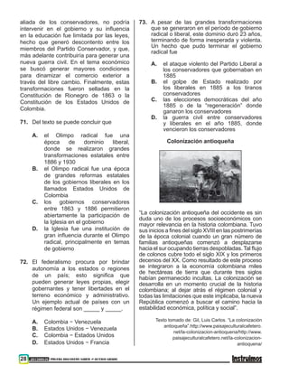 28 201500838 PRUEBA DISCOVERY SABER ••• OCTAVO GRADO
aliada de los conservadores, no podría
intervenir en el gobierno y su influencia
en la educación fue limitada por las leyes,
hecho que generó descontento entre los
miembros del Partido Conservador, y que,
más adelante contribuiría para generar una
nueva guerra civil. En el tema económico
se buscó generar mayores condiciones
para dinamizar el comercio exterior a
través del libre cambio. Finalmente, estas
transformaciones fueron selladas en la
Constitución de Rionegro de 1863 o la
Constitución de los Estados Unidos de
Colombia.
71. 	 Del texto se puede concluir que
A. 	 el Olimpo radical fue una
época de dominio liberal,
donde se realizaron grandes
transformaciones estatales entre
1886 y 1930
B. 	 el Olimpo radical fue una época
de grandes reformas estatales
de los gobiernos liberales en los
llamados Estados Unidos de
Colombia
C. 	 los gobiernos conservadores
entre 1863 y 1886 permitieron
abiertamente la participación de
la Iglesia en el gobierno
D. 	 la Iglesia fue una institución de
gran influencia durante el Olimpo
radical, principalmente en temas
de gobierno
72.	 El federalismo procura por brindar
autonomía a los estados o regiones
de un país; esto significa que
pueden generar leyes propias, elegir
gobernantes y tener libertades en el
terreno económico y administrativo.
Un ejemplo actual de países con un
régimen federal son _____ y _____.
A. 	 Colombia − Venezuela
B. 	 Estados Unidos − Venezuela
C. 	 Colombia − Estados Unidos
D. 	 Estados Unidos − Francia
73. 	A pesar de las grandes transformaciones
que se generaron en el período de gobierno
radical o liberal, este dominio duró 23 años,
terminando de forma inesperada y violenta.
Un hecho que pudo terminar el gobierno
radical fue
A. 	 el ataque violento del Partido Liberal a
los conservadores que gobernaban en
1885
B. 	 el golpe de Estado realizado por
los liberales en 1885 a los tiranos
conservadores
C. 	 las elecciones democráticas del año
1885 o de la “regeneración” donde
ganaron los conservadores
D. 	 la guerra civil entre conservadores
y liberales en el año 1885, donde
vencieron los conservadores
Colonización antioqueña
“La colonización antioqueña del occidente es sin
duda uno de los procesos socioeconómicos con
mayor relevancia en la historia colombiana. Tuvo
sus inicios a fines del siglo XVIII en las postrimerías
de la época colonial cuando un gran número de
familias antioqueñas comenzó a desplazarse
hacia el sur ocupando tierras despobladas. Tal flujo
de colonos cubre todo el siglo XIX y los primeros
decenios del XX. Como resultado de este proceso
se integraron a la economía colombiana miles
de hectáreas de tierra que durante tres siglos
habían permanecido incultas. La colonización se
desarrolla en un momento crucial de la historia
colombiana; al dejar atrás el régimen colonial y
todas las limitaciones que este implicaba, la nueva
República comenzó a buscar el camino hacia la
estabilidad económica, política y social”.
Texto tomado de: Gil, Luis Carlos. “La colonización
antioqueña”.http://www.paisajeculturalcafetero.
net/la-colonizacion-antioquena/http://www.
paisajeculturalcafetero.net/la-colonizacion-
antioquena/
 