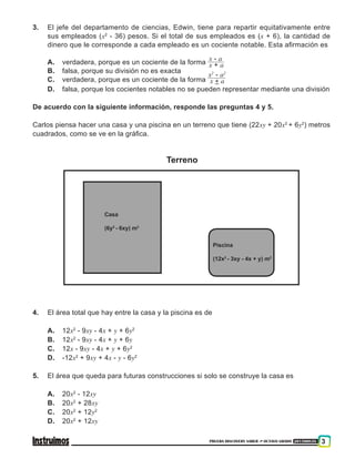PRUEBA DISCOVERY SABER ••• OCTAVO GRADO 201500838 3
3. 	 El jefe del departamento de ciencias, Edwin, tiene para repartir equitativamente entre
sus empleados (x2
- 36) pesos. Si el total de sus empleados es (x + 6), la cantidad de
dinero que le corresponde a cada empleado es un cociente notable. Esta afirmación es
A. 	 verdadera, porque es un cociente de la forma
x - a
x + a
B. 	 falsa, porque su división no es exacta
C. 	 verdadera, porque es un cociente de la forma
x2
- a2
x + a
D. 	 falsa, porque los cocientes notables no se pueden representar mediante una división
De acuerdo con la siguiente información, responde las preguntas 4 y 5.
Carlos piensa hacer una casa y una piscina en un terreno que tiene (22xy + 20x2
+ 6y2
) metros
cuadrados, como se ve en la gráfica.
Piscina
(12x2
- 3xy - 4x + y) m2
Casa
(6y2
- 6xy) m2
Terreno
4. 	 El área total que hay entre la casa y la piscina es de
A. 	 12x2
- 9xy - 4x + y + 6y2
B. 	 12x2
- 9xy - 4x + y + 6y
C. 	 12x - 9xy - 4x + y + 6y2
D. 	 -12x2
+ 9xy + 4x - y - 6y2
5. 	 El área que queda para futuras construcciones si solo se construye la casa es
A. 	 20x2
- 12xy
B. 	 20x2
+ 28xy
C. 	 20x2
+ 12y2
D. 	 20x2
+ 12xy
 