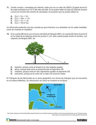 6 201500838 PRUEBA DISCOVERY SABER ••• OCTAVO GRADO
11. 	 Camilo compra x camisetas por internet, cada una con un valor de US$14. El gasto de envío
de cada camiseta es el 10 % del valor de esta. Si se quiere hallar el costo (C) total de compra
y envío en función del número de camisetas, la ecuación que se puede utilizar es
A. 	 C(x) = 14x + 10x
B.	 C(x) = 140x + 1,0x
C. 	 C(x) = 14x + 1,4x
D. 	 C(x) = 14(10 %)x
Un árbol está sostenido con dos cuerdas ya que el terreno a su alrededor se ha vuelto inestable,
como se muestra en el gráfico:
12. 	 Si la cuerda AB forma con el tronco del árbol el triángulo ABC y la cuerda AD tiene el punto D
en la mitad de la distancia entre los puntos C y B, esta cuerda puede recibir el nombre, con
respecto al triángulo ABC, de
A
BC D
A. 	 bisectriz, porque corta el ángulo A en dos ángulos iguales
B. 	 altura, porque esta recta es perpendicular al segmento CB
C. 	 mediana, porque corta en dos segmentos iguales al segmento CB
D. 	 baricentro, porque es la unión de un lado con el punto medio
El Triángulo de las Bermudas es un área geográfica con forma de triángulo que se encuentra
en el océano Atlántico. Su descripción es como se muestra en la figura.
Bermudas
Puerto Rico
Florida
A
http://static.batanga.com/sites/default/files/styles/full/public/curiosidades.batanga.com/files/5-misteriosas-desapariciones-en-el-Triangulo-de-las-
Bermudas-y-sus-explicaciones-racionales.jpg?itok=oAqvnD7S
 