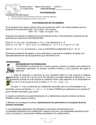 Área:           Matemáticas Octavo Tema: Factorización. Guía N° 2
Profesor:       Luis H. Cuesta Perea     Fecha de Entrega: _________________

                                                          FACTORIZACIÓN
Indicadores de desempeño:
   •   Aplica los diferentes casos de factorización para reducir expresiones algebraicas.
   •   Factoriza expresiones algebraicas aplicando el factor común.


                                             FACTORIZACION DE POLINOMIOS

En la experiencia de repaso anterior vimos que el polinomio 4a2b2 - 9c4 puede escribirse como el
producto de los polinomios (2ab - 3c2) y (2ab + 3c2); es decir,
                           4a2b2 - 9c4 = (2ab - 3c2) (2ab + 3c2)

Al proceso de expresar un polinomio como el producto de dos o más polinomios o potencia de otro
polinomio se le denomina FACTORIZACION.

Como a2 - 9 = (a + 3)(a - 3) entonces a + 3 y a - 3 son factores de a2 - 9
Como a4 + a3 - 6a2 = a2( a + 3 )( a - 2 ) entonces a2, a + 3 y a - 2 son a4 + a3 - 6a2.

Como x2 - 4x + 4 = (x - 2)2 entonces x - 2 es un FACTOR de multiplicidad 2 de x2 – 4x +4.

Numerosos problemas del álgebra y de la matemática en general se simplifican al realizar una
adecuada factorización de las expresiones que intervienen en él.


APRENDAMOS
       DEFINICIÓN DE FACTORIZACION.
       FACTORIZAR un polinomio en un cierto conjunto numérico es obtener otros polinomios
       coeficientes pertenecen al conjunto numérico indicado y cuyo producto sea igual al
       polinomio

       1. Antes de factorizar un polinomio es muy importante definir en cuál conjunto lo estamos
       haciendo: si en N, en Z, en Q o en R. Por ejemplo si nos piden factorizar el polinomio x 2 - 5 es
       necesario precisar en cuál conjunto lo queremos hacer. Este polinomio no es factorizable en
       N, ni en Z, ni en Q, pero si en R. en efecto: x2 - 5 = (x + 5 )(x - 5 ).

       Es decir, x2 - 5 es un polinomio con coeficientes racionales, pero no es factorizable en los
racionales, ya que sus factores x + 5 y x - 5 no tienen TODOS sus coeficientes en el conjunto Q
de los números racionales (¿por qué?).

2. Cuando un polinomio no puede factorizarse en un determinado conjunto numérico se dice es
PRIMO en dicho conjunto numérico.

3. Mientras no se indique lo contrario, factorizaremos los polinomios en el conjunto Q de los
números racionales.

4. Las propiedades algebraicas más utilizadas en el proceso de factorización son:
La propiedad distributiva de la multiplicación respecto a la suma. Las propiedades asociativas de la
suma y el producto, Los productos notables estudiados en la unidad anterior.



                                                                        1
 
