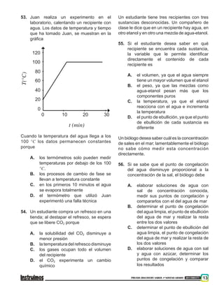 PRUEBA DISCOVERY SABER ••• NOVENO GRADO 201500371 13
53.	Juan realiza un experimento en el
laboratorio, calentando un recipiente con
agua. Los datos de temperatura y tiempo
que ha tomado Juan, se muestran en la
gráfica
120
100
80
60
40
20
0
0 10 20
t (min)
T(°C)
30	
Cuando la temperatura del agua llega a los
100 °C los datos permanecen constantes
porque
A.	 los termómetros solo pueden medir
temperaturas por debajo de los 100
°C.
B.	 los procesos de cambio de fase se
llevan a temperatura constante
C.	 en los primeros 10 minutos el agua
se evapora totalmente
D.	 el termómetro que utilizó Juan
experimentó una falla técnica
54.	Un estudiante compra un refresco en una
tienda; al destapar el refresco, se espera
que se libere CO2 porque
A.	 la solubilidad del CO2 disminuye a
menor presión
B.	 la temperatura del refresco disminuye
C.	 los gases ocupan todo el volumen
del recipiente
D.	 el CO2 experimenta un cambio
químico
Un estudiante tiene tres recipientes con tres
sustancias desconocidas. Un compañero de
clase le dice que en un recipiente hay agua, en
otro etanol y en otro una mezcla de agua-etanol.
55.	Si el estudiante desea saber en qué
recipiente se encuentra cada sustancia,
la variable que le permite identificar
directamente el contenido de cada
recipiente es
A.	 el volumen, ya que el agua siempre
tiene un mayor volumen que el etanol
B.	 el peso, ya que las mezclas como
agua-etanol pesan más que los
componentes puros
C.	 la temperatura, ya que el etanol
reacciona con el agua e incrementa
la temperatura
D.	 el punto de ebullición, ya que el punto
de ebullición de cada sustancia es
diferente
Un biólogo desea saber cuál es la concentración
de sales en el mar; lamentablemente el biólogo
no sabe cómo medir esta concentración
directamente.
56.	Si se sabe que el punto de congelación
del agua disminuye proporcional a la
concentración de la sal, el biólogo debe
A.	 elaborar soluciones de agua con
sal de concentración conocida,
medir sus puntos de congelación y
compararlos con el del agua de mar
B.	 determinar el punto de congelación
del agua limpia, el punto de ebullición
del agua de mar y realizar la resta
entre los dos valores
C.	 determinar el punto de ebullición del
agua limpia, el punto de congelación
del agua de mar y realizar la resta de
los dos valores
D.	 elaborar soluciones de agua con sal
y agua con azúcar, determinar los
puntos de congelación y comparar
los resultados
 