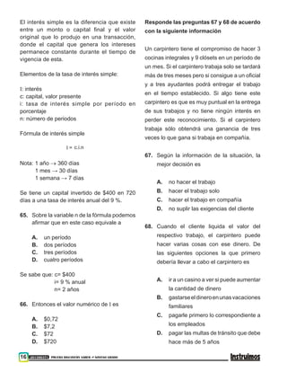 16 201500371 PRUEBA DISCOVERY SABER ••• NOVENO GRADO
El interés simple es la diferencia que existe
entre un monto o capital final y el valor
original que lo produjo en una transacción,
donde el capital que genera los intereses
permanece constante durante el tiempo de
vigencia de esta.
Elementos de la tasa de interés simple:
I: interés
c: capital, valor presente
i: tasa de interés simple por período en
porcentaje
n: número de periodos
Fórmula de interés simple
I = c.i.n
Nota: 1 año → 360 días
	 1 mes → 30 días	
	 1 semana → 7 días
Se tiene un capital invertido de $400 en 720
días a una tasa de interés anual del 9 %.
65.	 Sobre la variable n de la fórmula podemos
afirmar que en este caso equivale a
A.	 un período
B.	 dos períodos
C.	 tres períodos
D.	 cuatro períodos
Se sabe que: c= $400
i= 9 % anual
n= 2 años
66.	 Entonces el valor numérico de I es
A.	 $0,72
B.	$7,2
C.	$72
D.	 $720
Responde las preguntas 67 y 68 de acuerdo
con la siguiente información
Un carpintero tiene el compromiso de hacer 3
cocinas integrales y 9 clósets en un período de
un mes. Si el carpintero trabaja solo se tardará
más de tres meses pero si consigue a un oficial
y a tres ayudantes podrá entregar el trabajo
en el tiempo establecido. Si algo tiene este
carpintero es que es muy puntual en la entrega
de sus trabajos y no tiene ningún interés en
perder este reconocimiento. Si el carpintero
trabaja sólo obtendrá una ganancia de tres
veces lo que gana si trabaja en compañía.
67.	Según la información de la situación, la
mejor decisión es
A. 	 no hacer el trabajo
B. 	 hacer el trabajo solo
C. 	 hacer el trabajo en compañía
D. 	 no suplir las exigencias del cliente
68.	Cuando el cliente liquida el valor del
respectivo trabajo, el carpintero puede
hacer varias cosas con ese dinero. De
las siguientes opciones la que primero
debería llevar a cabo el carpintero es
A. 	 ir a un casino a ver si puede aumentar
la cantidad de dinero
B. 	 gastarseeldineroenunasvacaciones
familiares
C. 	 pagarle primero lo correspondiente a
los empleados
D. 	 pagar las multas de tránsito que debe
hace más de 5 años
 