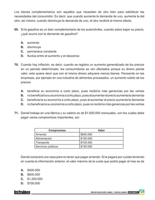 PRUEBA DISCOVERY SABER ••• NOVENO GRADO 201500371 17
Los bienes complementarios son aquellos que necesitan de otro bien para satisfacer las
necesidades del consumidor. Es decir, que cuando aumenta la demanda de uno, aumenta la del
otro; así mismo, cuando disminuye la demanda de uno, el otro recibirá el mismo efecto.
69.	 Si la gasolina es un bien complementario de los automóviles, cuando estos bajan su precio,
¿qué ocurre con la demanda de gasolina?
A.	 aumenta
B.	 disminuye
C.	 permanece constante
D.	 fluctúa entre el aumento y el descenso
70.	 Cuando hay inflación, es decir, cuando se registra un aumento generalizado de los precios
en un periodo determinado, los consumidores se ven afectados porque su dinero pierde
valor; esto quiere decir que con el mismo dinero adquiere menos bienes. Pensando en las
empresas, por ejemplo en una industria de alimentos procesados, un aumento súbito de los
precios
A.	 beneficia su economía a corto plazo, pues recibiría más ganancias por las ventas
B.	 nobeneficiaríasueconomíaacortoplazo,puesalaumentarelprecioaumentalademanda
C.	 beneficiaría su economía a corto plazo, pues al aumentar el precio aumenta la demanda
D.	 no beneficiaría su economía a corto plazo, pues no recibiría más ganancias por las ventas
71. 	 Daniel trabaja en una fábrica y su salario es de $1.600.000 mensuales, con los cuales debe
pagar varios compromisos importantes, así:
Compromiso Valor
Arriendo $600.000
Alimentación $150.000
Transporte $100.000
Servicios públicos $150.000
	Daniel comprará una casa para no tener que pagar arriendo. Si la pagara por cuotas teniendo
en cuenta la información anterior, el valor máximo de la cuota que podrá pagar al mes es de
A. 	 $400.000
B. 	 $600.000
C. 	 $1.200.000
D. 	 $700.000
 