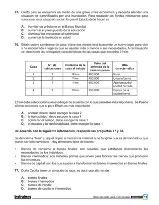 PRUEBA DISCOVERY SABER ••• NOVENO GRADO 201500371 19
75. 	 Cierto país se encuentra en medio de una grave crisis económica y necesita atender una
situación de damnificados por una inundación. Para recaudar los fondos necesarios para
solucionar esta situación social, lo que el Estado debe hacer es
A. 	 tramitar un préstamo en el Banco Mundial
B. 	 aumentar el presupuesto de la educación
C. 	 disminuir los impuestos al patrimonio
D. 	 aumentar la inversión en salud
76.	 Efraín quiere cambiarse de casa. Hace dos meses está buscando un nuevo lugar para vivir
y ha encontrado 4 lugares que se ajustan más o menos a sus necesidades. A continuación
se describen las principales características de las casas que encontró Efraín.
Casa
N°. de
habitaciones
Distancia de la
casa al trabajo
Valor del
arriendo de la
casa en pesos
Otra
característica
1 3 18 km 400.000 Rural
2 2 7 km 450.000 Urbano/barrio
3 1 1 km 600.000 Apartaestudio/
unidad cerrada
4 2 10 km 350.000 Centro de la
ciudad/barrio
Efraín debe seleccionar su nuevo hogar de acuerdo con lo que para él es más importante. Se Puede
afirmar entonces que si para Efraín es más importante
A.	 ahorrar dinero, debe escoger la casa 2
B.	 la tranquilidad, debe escoger la casa 4
C.	 optimizar el tiempo, debe escoger la casa 1
D.	 el espacio y la confortabilidad, debe escoger la casa 1
De acuerdo con la siguiente información, responde las preguntas 77 y 78.
Se denomina “bien” a aquel objeto o mercancía material o no tangible que es demandado y que
puede ser intercambiado. Hay diferentes tipos de bienes:
•	 Bienes de consumo o bienes finales: son aquellos que satisfacen directamente las
necesidades de los individuos.
•	 Bienes intermedios: son materias primas que sirven para fabricar los bienes que producen
las empresas.
•	 Bienes de capital: son los que ayudan a transformar los bienes intermedios en bienes finales.
77.	 Doña Cecilia tiene un almacén de ropa, es decir que ella vende
A.	 bienes finales
B.	 bienes intermedios
C.	 bienes de capital
D.	 bienes de capital e intermedios
 