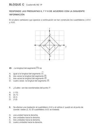 BLOQUE C            Cuadernillo M2 9º


RESPONDE LAS PREGUNTAS 6, 7 Y 8 DE ACUERDO CON LA SIGUIENTE
INFORMACIÓN

En el plano cartesiano que aparece a continuación se han construido los cuadriláteros LMNO
y HIJK.


                                                 Y

                                                 L

                                             H1

                                  O      K           1    M      X
                                                     I
                                             J

                                                 N




6 . La longitud del segmento LM es

A.   igual a la longitud del segmento HI.
B.   dos veces la longitud del segmento HI.
C.   tres veces la longitud del segmento HI.
D.   cuatro veces la longitud del segmento HI.


7.   ¿Cuáles son las coordenadas del punto I?

A.   (-1,0)
B.   (0,-1)
C.   (0,1)
D.   (1,0)



8.   Se efectuó una traslación al cuadrilátero HIJK y el vértice K quedó en el punto de
     coorde- nadas (2, 0). El cuadrilátero HIJK se trasladó

A.   una unidad hacia la derecha.
B.   dos unidades hacia la derecha.
C.   tres unidades hacia la derecha.
D.   cuatro unidades hacia la derecha.
 