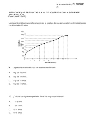9º Cuadernillo M2   BLOQUE
                                                           C

 RESPONDE LAS PREGUNTAS 9 Y 10 DE ACUERDO CON LA SIGUIENTE
 INFORMACIÓN
Kevin castillo (9-12)


La siguiente gráfica muestra la variación de la estatura de una persona (en centímetros) desde
los 0 hasta los 18 años.


                190

                170

                150
           Estatura




                130
           (cm)




                110

                  90

                  70

                  50

                       0                             12   14     16   18
                           2   4    6     8     10
                                              Edad (años)


9.   La persona alcanzó los 155 cm de estatura entre los

A.   10 y los 12 años.

B.   12 y los 14 años.

C.   14 y los 16 años.
D.   16 y los 18 años.




10. ¿Cuál de los siguientes períodos fue el de mayor crecimiento?

A.     0-2 años.

B.     6-8 años.

C.   12-14 años.
D.   16-18 años.
 